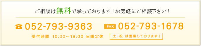 ご相談は無料で承っております！お気軽にご相談下さい！TEL：052-793-9363／FAX：052-793-1678 受付時間 10:00～18:00 日曜定休（土・祝 は営業しております！）