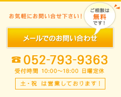 お気軽にお問い合わせ下さい！メールでのお問い合わせ（ご相談は無料です）TEL：052-793-9363（受付時間 10:00～18:00 日曜定休）土・祝 は営業しております！